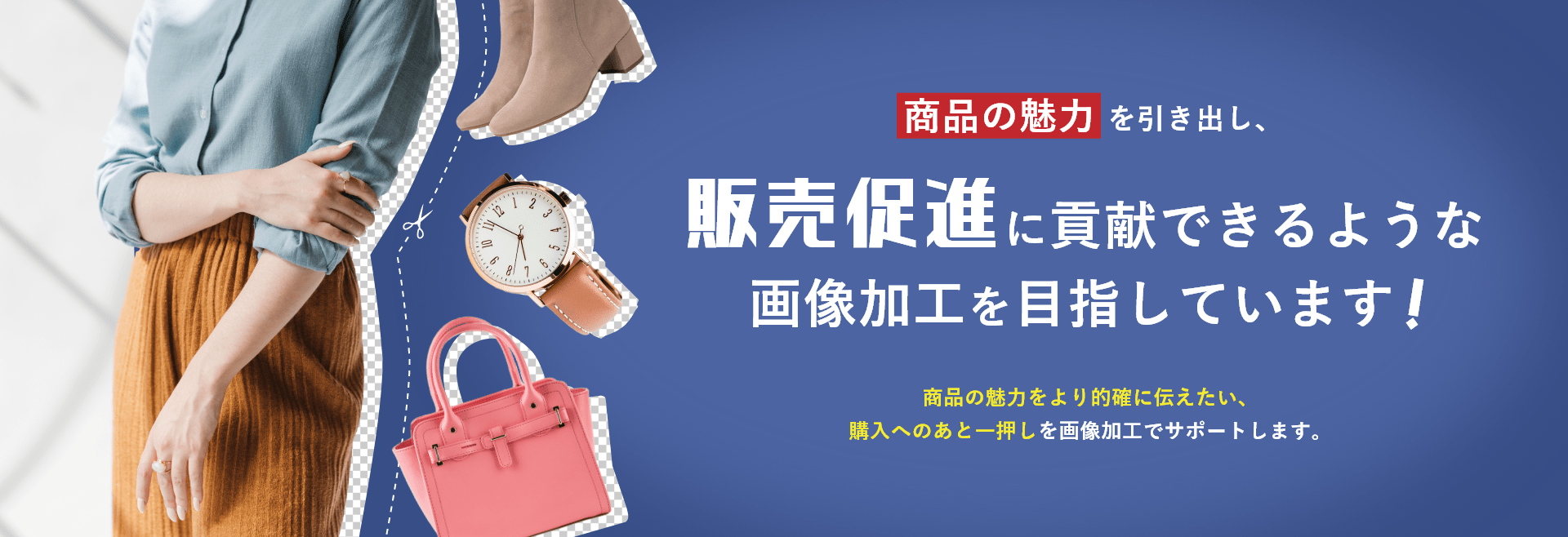商品の魅力を引き出し、販売促進に貢献できるような画像加工を目指しています!商品の魅力をより的確に伝えたい、 購入へのあと一押しを画像加工でサポートします。